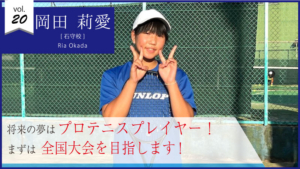 vol.20　岡田 莉愛【選手コース】将来の夢はプロテニスプレイヤー！まずは全国大会を目指します！