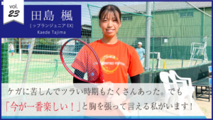vol.23　田島楓さん  [トップランジュニアEXコース]小学校4年生で始めたテニス 「今が一番楽しい！」と胸を張って言える私がいます