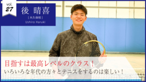 vol.27　後 晴喜さん【大久保校】目指すは最高レベルのクラス！ いろいろな年代の方々とテニスをするのは楽しい！